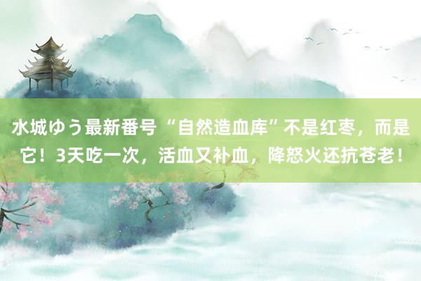 水城ゆう最新番号 “自然造血库”不是红枣，而是它！3天吃一次，活血又补血，降怒火还抗苍老！