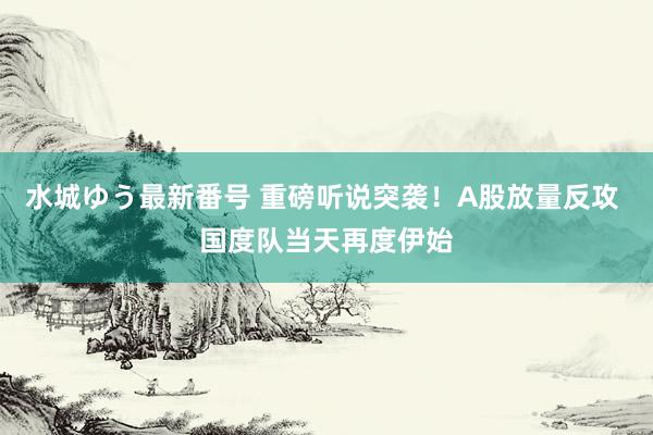 水城ゆう最新番号 重磅听说突袭！A股放量反攻 国度队当天再度伊始