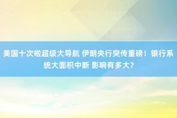 美国十次啦超级大导航 伊朗央行突传重磅！银行系统大面积中断 影响有多大？