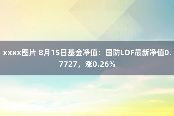 xxxx图片 8月15日基金净值：国防LOF最新净值0.7727，涨0.26%