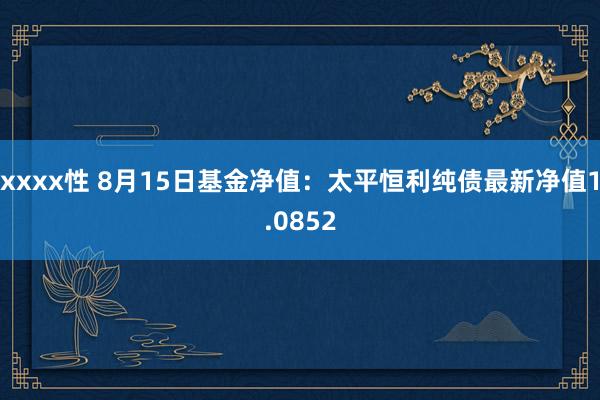 xxxx性 8月15日基金净值：太平恒利纯债最新净值1.0852