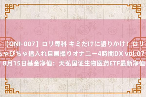 【ONI-007】ロリ専科 キミだけに語りかけ！ロリっ娘20人！オマ●コぴちゃぴちゃ指入れ自画撮りオナニー4時間DX vol.07 8月15日基金净值：天弘国证生物医药ETF最新净值0.3358，涨0.66%