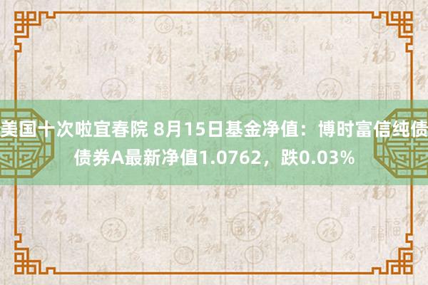 美国十次啦宜春院 8月15日基金净值：博时富信纯债债券A最新净值1.0762，跌0.03%