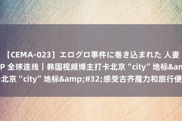 【CEMA-023】エログロ事件に巻き込まれた 人妻たちの昭和史 210分SP 全球连线｜韩国视频博主打卡北京“city”地标&#32;感受古齐魔力和旅行便利