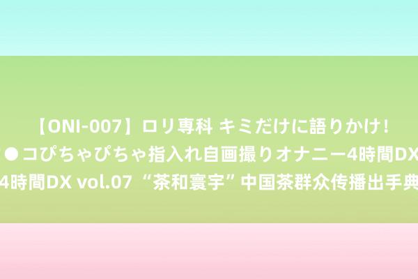 【ONI-007】ロリ専科 キミだけに語りかけ！ロリっ娘20人！オマ●コぴちゃぴちゃ指入れ自画撮りオナニー4時間DX vol.07 “茶和寰宇”中国茶群众传播出手典礼在京举行