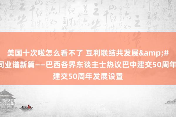 美国十次啦怎么看不了 互利联结共发展&#32;联袂同业谱新篇——巴西各界东谈主士热议巴中建交50周年发展设置