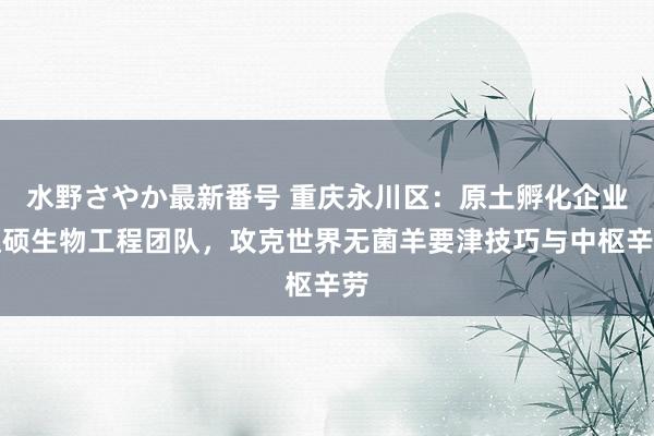 水野さやか最新番号 重庆永川区：原土孵化企业达硕生物工程团队，攻克世界无菌羊要津技巧与中枢辛劳