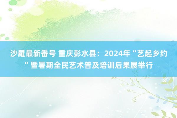 沙羅最新番号 重庆彭水县：2024年“艺起乡约”暨暑期全民艺术普及培训后果展举行