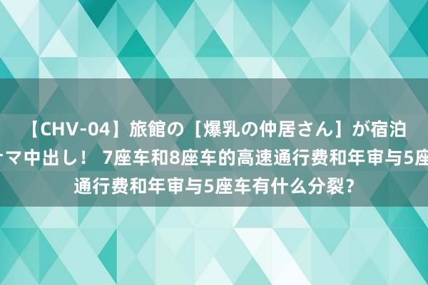 【CHV-04】旅館の［爆乳の仲居さん］が宿泊客に輪姦されナマ中出し！ 7座车和8座车的高速通行费和年审与5座车有什么分裂？