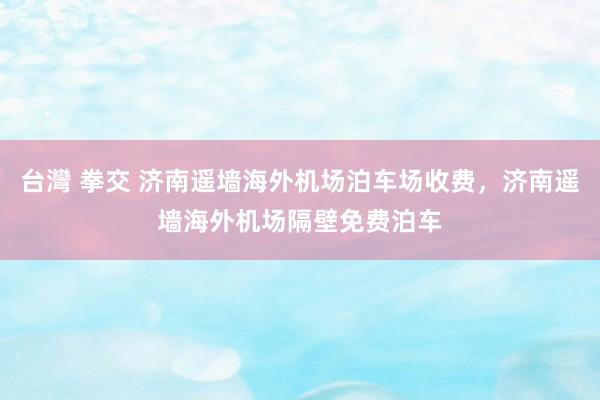 台灣 拳交 济南遥墙海外机场泊车场收费，济南遥墙海外机场隔壁免费泊车