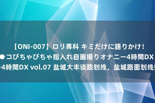 【ONI-007】ロリ専科 キミだけに語りかけ！ロリっ娘20人！オマ●コぴちゃぴちゃ指入れ自画撮りオナニー4時間DX vol.07 盐城大丰谈路划线，盐城路面划线些许钱一米