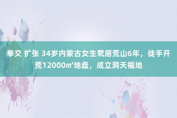 拳交 扩张 34岁内蒙古女生茕居荒山6年，徒手开荒12000㎡地盘，成立洞天福地