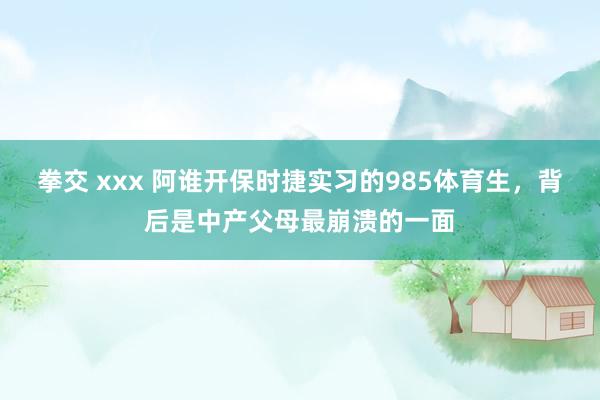 拳交 xxx 阿谁开保时捷实习的985体育生，背后是中产父母最崩溃的一面