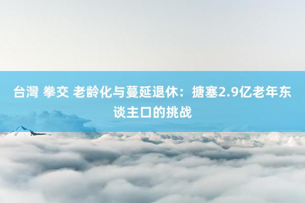 台灣 拳交 老龄化与蔓延退休：搪塞2.9亿老年东谈主口的挑战