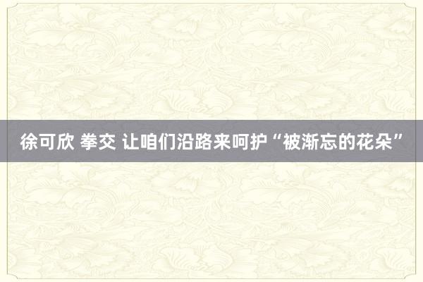 徐可欣 拳交 让咱们沿路来呵护“被渐忘的花朵”