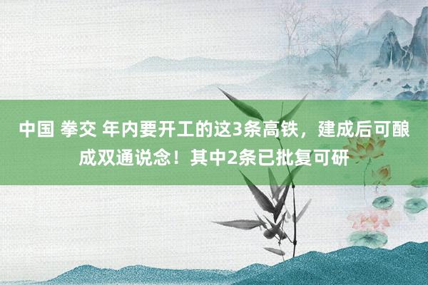 中国 拳交 年内要开工的这3条高铁，建成后可酿成双通说念！其中2条已批复可研