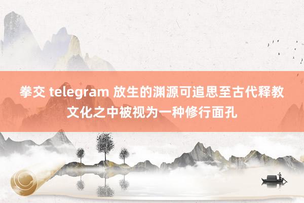 拳交 telegram 放生的渊源可追思至古代释教文化之中被视为一种修行面孔