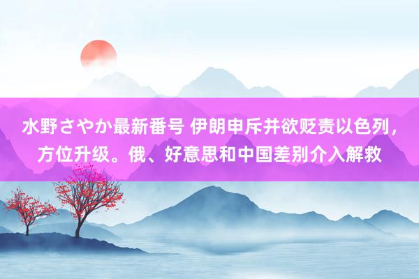 水野さやか最新番号 伊朗申斥并欲贬责以色列，方位升级。俄、好意思和中国差别介入解救