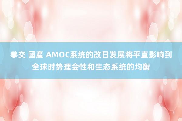 拳交 國產 AMOC系统的改日发展将平直影响到全球时势理会性和生态系统的均衡