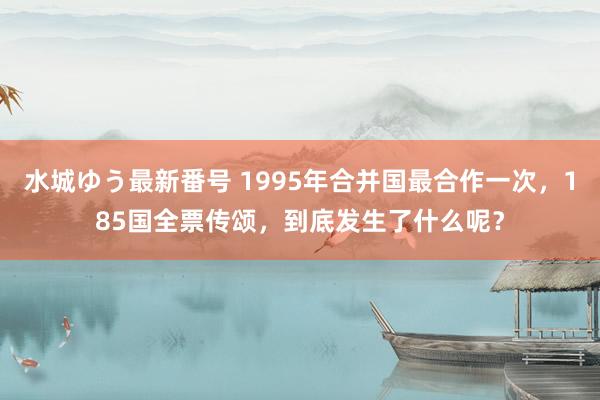 水城ゆう最新番号 1995年合并国最合作一次，185国全票传颂，到底发生了什么呢？