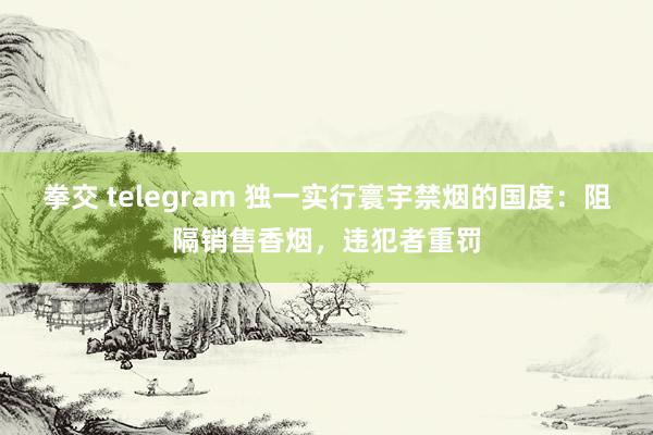 拳交 telegram 独一实行寰宇禁烟的国度：阻隔销售香烟，违犯者重罚