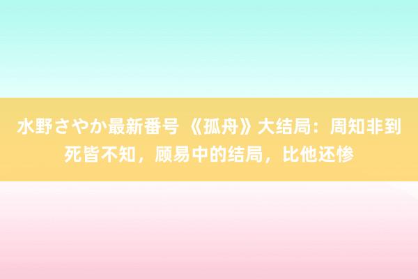 水野さやか最新番号 《孤舟》大结局：周知非到死皆不知，顾易中的结局，比他还惨