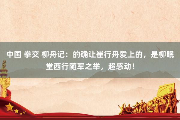 中国 拳交 柳舟记：的确让崔行舟爱上的，是柳眠堂西行随军之举，超感动！