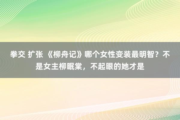 拳交 扩张 《柳舟记》哪个女性变装最明智？不是女主柳眠棠，不起眼的她才是