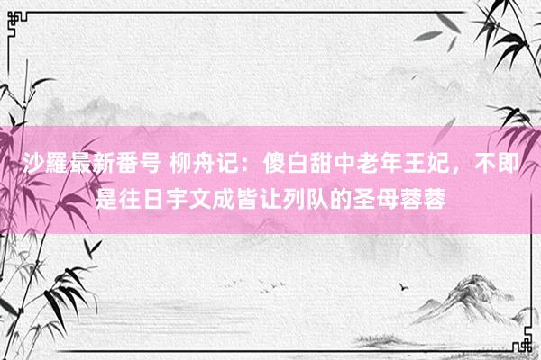 沙羅最新番号 柳舟记：傻白甜中老年王妃，不即是往日宇文成皆让列队的圣母蓉蓉