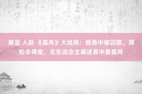 麻豆 人妖 《孤舟》大结局：顾易中被囚禁，周知非得宠，无东说念主阐述易中是孤舟