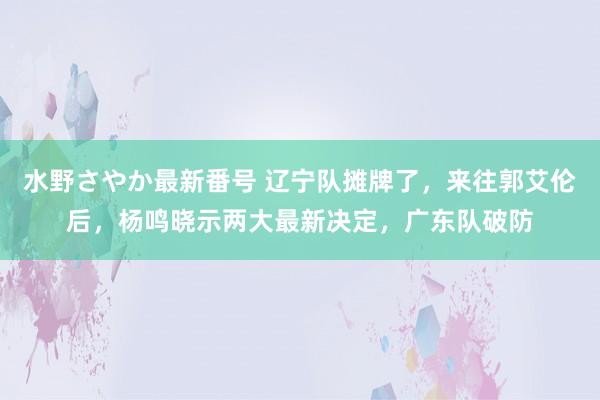 水野さやか最新番号 辽宁队摊牌了，来往郭艾伦后，杨鸣晓示两大最新决定，广东队破防