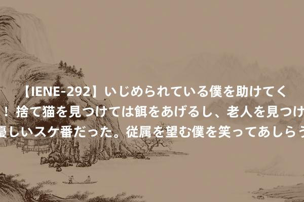 【IENE-292】いじめられている僕を助けてくれたのは まさかのスケ番！！捨て猫を見つけては餌をあげるし、老人を見つけては席を譲るうわさ通りの優しいスケ番だった。従属を望む僕を笑ってあしらうも、徐々にサディスティックな衝動が芽生え始めた高3の彼女</a>2013-07-18アイエナジー&$IE NERGY！117分钟 笑喷！社恐潘展乐饱读足勇气找社牛全红婵搭讪，马龙一脸慈爱笑貌凝听