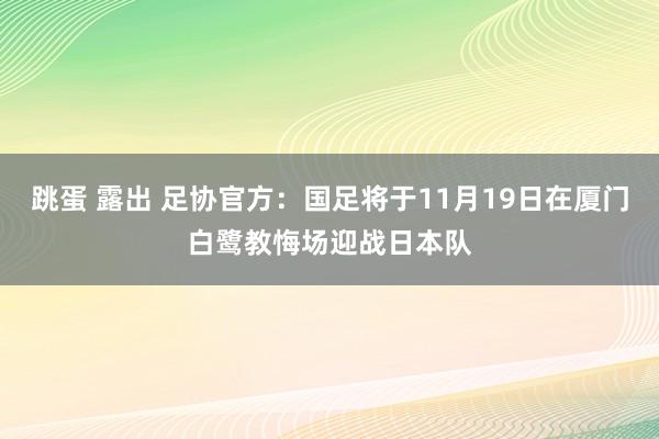 跳蛋 露出 足协官方：国足将于11月19日在厦门白鹭教悔场迎战日本队