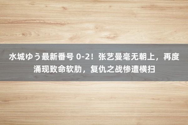 水城ゆう最新番号 0-2！张艺曼毫无朝上，再度涌现致命软肋，复仇之战惨遭横扫