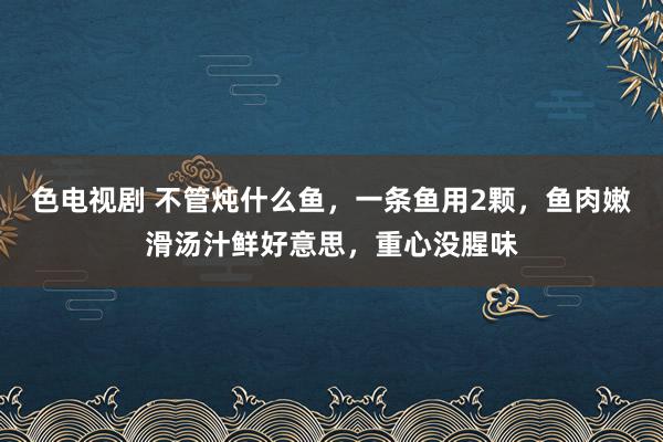 色电视剧 不管炖什么鱼，一条鱼用2颗，鱼肉嫩滑汤汁鲜好意思，重心没腥味