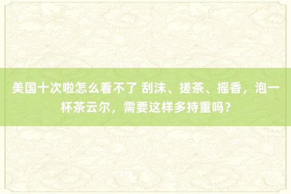 美国十次啦怎么看不了 刮沫、搓茶、摇香，泡一杯茶云尔，需要这样多持重吗？