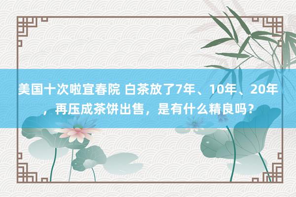 美国十次啦宜春院 白茶放了7年、10年、20年，再压成茶饼出售，是有什么精良吗？