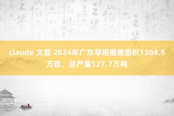 claude 文爱 2024年广东早稻播撒面积1304.5万亩，总产量527.7万吨