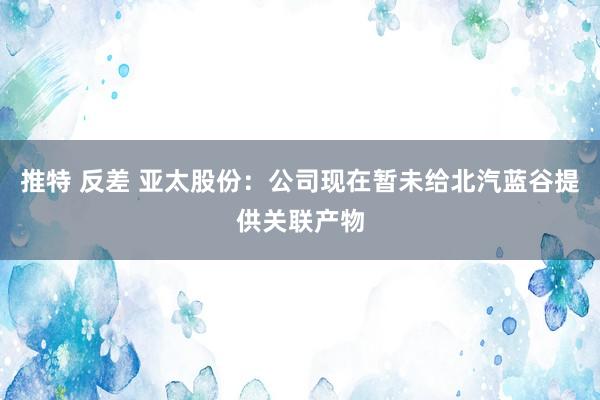 推特 反差 亚太股份：公司现在暂未给北汽蓝谷提供关联产物