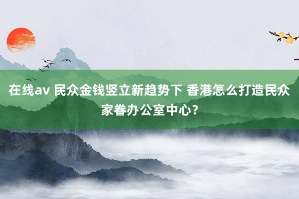 在线av 民众金钱竖立新趋势下 香港怎么打造民众家眷办公室中心？