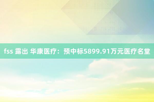 fss 露出 华康医疗：预中标5899.91万元医疗名堂