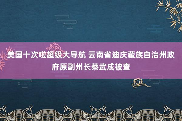 美国十次啦超级大导航 云南省迪庆藏族自治州政府原副州长蔡武成被查