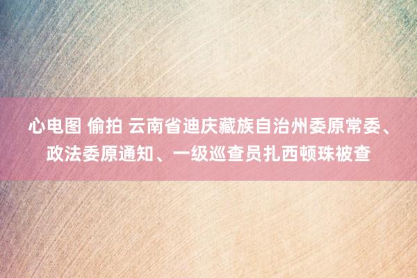 心电图 偷拍 云南省迪庆藏族自治州委原常委、政法委原通知、一级巡查员扎西顿珠被查