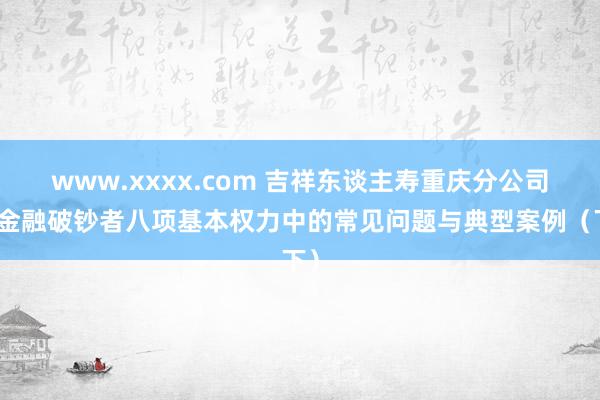 www.xxxx.com 吉祥东谈主寿重庆分公司：金融破钞者八项基本权力中的常见问题与典型案例（下）