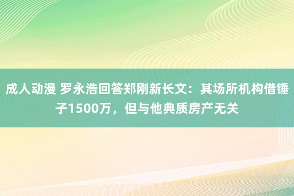 成人动漫 罗永浩回答郑刚新长文：其场所机构借锤子1500万，但与他典质房产无关