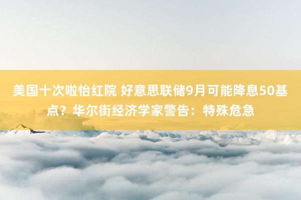 美国十次啦怡红院 好意思联储9月可能降息50基点？华尔街经济学家警告：特殊危急