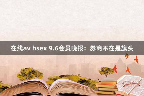 在线av hsex 9.6会员晚报：券商不在是旗头