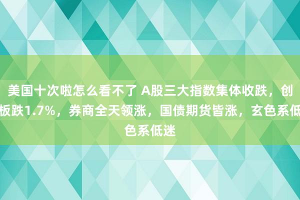 美国十次啦怎么看不了 A股三大指数集体收跌，创业板跌1.7%，券商全天领涨，国债期货皆涨，玄色系低迷