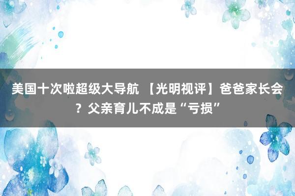 美国十次啦超级大导航 【光明视评】爸爸家长会？父亲育儿不成是“亏损”