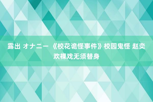 露出 オナニー 《校花诡怪事件》校园鬼怪 赵奕欢裸戏无须替身